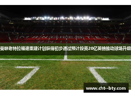 曼联老特拉福德重建计划获得初步通过预计投资20亿英镑推动球场升级