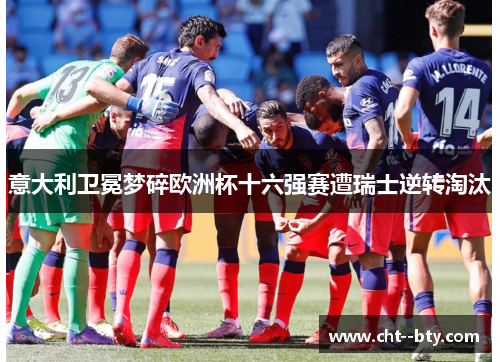 意大利卫冕梦碎欧洲杯十六强赛遭瑞士逆转淘汰