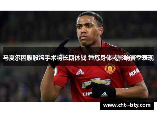 马夏尔因腹股沟手术将长期休战 锤炼身体或影响赛季表现