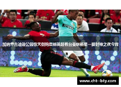 加纳乔古迪逊公园惊天倒钩震撼英超看台曼联新星一脚封神之夜今宵