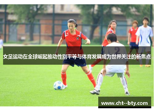 女足运动在全球崛起推动性别平等与体育发展成为世界关注的新焦点